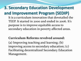 3. Secondary Education Development
and Improvement Program (SEDIP)
It is a curriculum innovation that dovetailed the
TEEP. It started in 2000 and ended in 2006. It’s
purpose is to improve equitable access to
secondary education in poverty affected areas.
Curriculum Reforms revolved around:
(a) Improving teaching and learning; (b)
improving access to secondary education; (c)
Facilitating decentralized Secondary Education
Management.
 