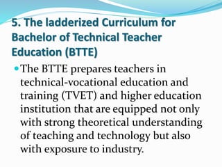 5. The ladderized Curriculum for
Bachelor of Technical Teacher
Education (BTTE)
The BTTE prepares teachers in
technical-vocational education and
training (TVET) and higher education
institution that are equipped not only
with strong theoretical understanding
of teaching and technology but also
with exposure to industry.
 