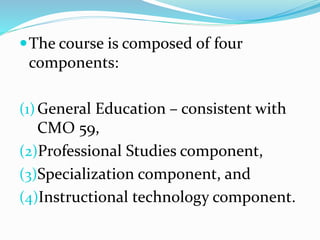 The course is composed of four
components:
(1)General Education – consistent with
CMO 59,
(2)Professional Studies component,
(3)Specialization component, and
(4)Instructional technology component.
 