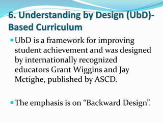 6. Understanding by Design (UbD)-
Based Curriculum
UbD is a framework for improving
student achievement and was designed
by internationally recognized
educators Grant Wiggins and Jay
Mctighe, published by ASCD.
The emphasis is on “Backward Design”.
 