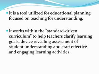 It is a tool utilized for educational planning
focused on teaching for understanding.
 It works within the “standard-driven
curriculum” to help teachers clarify learning
goals, device revealing assessment of
student understanding and craft effective
and engaging learning activities.
 
