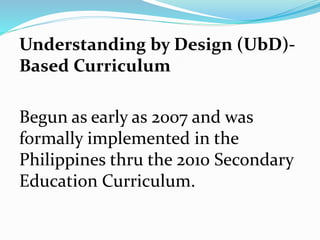 Understanding by Design (UbD)-
Based Curriculum
Begun as early as 2007 and was
formally implemented in the
Philippines thru the 2010 Secondary
Education Curriculum.
 