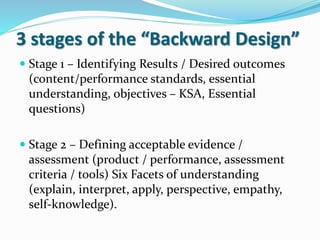 3 stages of the “Backward Design”
 Stage 1 – Identifying Results / Desired outcomes
(content/performance standards, essential
understanding, objectives – KSA, Essential
questions)
 Stage 2 – Defining acceptable evidence /
assessment (product / performance, assessment
criteria / tools) Six Facets of understanding
(explain, interpret, apply, perspective, empathy,
self-knowledge).
 