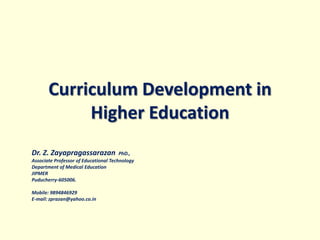 Curriculum Development in
Higher Education
Dr. Z. Zayapragassarazan PhD.,
Associate Professor of Educational Technology
Department of Medical Education
JIPMER
Puducherry-605006.
Mobile: 9894846929
E-mail: zprazan@yahoo.co.in
 