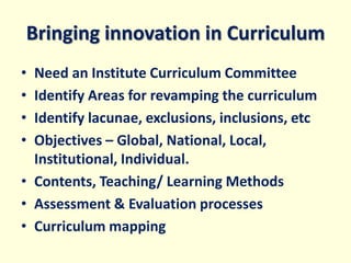 Bringing innovation in Curriculum
• Need an Institute Curriculum Committee
• Identify Areas for revamping the curriculum
• Identify lacunae, exclusions, inclusions, etc
• Objectives – Global, National, Local,
Institutional, Individual.
• Contents, Teaching/ Learning Methods
• Assessment & Evaluation processes
• Curriculum mapping
 