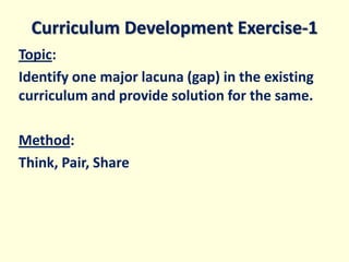 Curriculum Development Exercise-1
Topic:
Identify one major lacuna (gap) in the existing
curriculum and provide solution for the same.
Method:
Think, Pair, Share
 