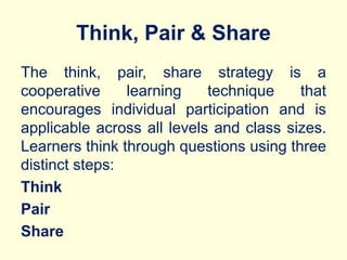 Think, Pair & Share
The think, pair, share strategy is a
cooperative learning technique that
encourages individual participation and is
applicable across all levels and class sizes.
Learners think through questions using three
distinct steps:
Think
Pair
Share
 