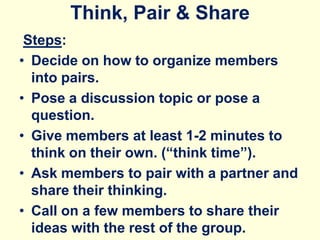 Think, Pair & Share
Steps:
• Decide on how to organize members
into pairs.
• Pose a discussion topic or pose a
question.
• Give members at least 1-2 minutes to
think on their own. (“think time”).
• Ask members to pair with a partner and
share their thinking.
• Call on a few members to share their
ideas with the rest of the group.
 
