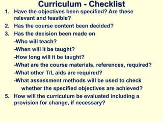 Curriculum - Checklist
1. Have the objectives been specified? Are these
relevant and feasible?
2. Has the course content been decided?
3. Has the decision been made on
-Who will teach?
-When will it be taught?
-How long will it be taught?
-What are the course materials, references, required?
-What other T/L aids are required?
-What assessment methods will be used to check
whether the specified objectives are achieved?
5. How will the curriculum be evaluated including a
provision for change, if necessary?
 