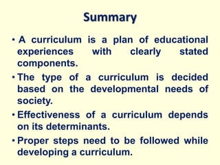 Summary
• A curriculum is a plan of educational
experiences with clearly stated
components.
• The type of a curriculum is decided
based on the developmental needs of
society.
• Effectiveness of a curriculum depends
on its determinants.
• Proper steps need to be followed while
developing a curriculum.
 