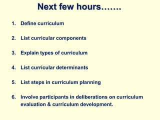 Next few hours…….
1. Define curriculum
2. List curricular components
3. Explain types of curriculum
4. List curricular determinants
5. List steps in curriculum planning
6. Involve participants in deliberations on curriculum
evaluation & curriculum development.
 