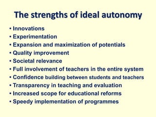 The strengths of ideal autonomy
• Innovations
• Experimentation
• Expansion and maximization of potentials
• Quality improvement
• Societal relevance
• Full involvement of teachers in the entire system
• Confidence building between students and teachers
• Transparency in teaching and evaluation
• Increased scope for educational reforms
• Speedy implementation of programmes
 