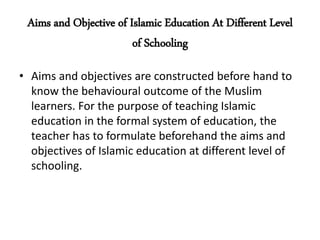 Aims and Objective of Islamic Education At Different Level
of Schooling
• Aims and objectives are constructed before hand to
know the behavioural outcome of the Muslim
learners. For the purpose of teaching Islamic
education in the formal system of education, the
teacher has to formulate beforehand the aims and
objectives of Islamic education at different level of
schooling.
 
