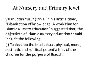At Nursery and Primary level
Salahuddin Yusuf (1991) in his article titled,
“Islamization of knowledge: A work Plan for
Islamic Nursery Education” suggested that, the
objectives of Islamic nursery education should
include the following:
(i) To develop the intellectual, physical, moral,
aesthetic and spiritual potentialities of the
children for the purpose of Ibadah.
 