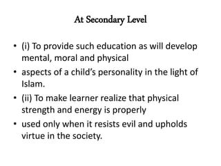 At Secondary Level
• (i) To provide such education as will develop
mental, moral and physical
• aspects of a child’s personality in the light of
Islam.
• (ii) To make learner realize that physical
strength and energy is properly
• used only when it resists evil and upholds
virtue in the society.
 