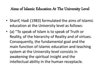 Aims of Islamic Education At The University Level
• Sharif, Hadi (1983) formulated the aims of Islamic
education at the University level as follows:
• (a) “To speak of Islam is to speak of Truth or
Reality, of the hierarchy of Reality and of virtues.
Consequently, the fundamental goal and the
main function of Islamic education and teaching
system at the University level consists in
awakening the spiritual insight and the
intellectual ability in the human receptacle.
 