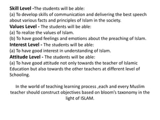 Skill Level -The students will be able:
(a) To develop skills of communication and delivering the best speech
about various facts and principles of Islam in the society.
Values Level - The students will be able:
(a) To realize the values of Islam.
(b) To have good feelings and emotions about the preaching of Islam.
Interest Level - The students will be able:
(a) To have good interest in understanding of Islam.
Attitude Level - The students will be able:
(a) To have good attitude not only towards the teacher of Islamic
Education but also towards the other teachers at different level of
Schooling.
In the world of teaching learning process ,each and every Muslim
teacher should construct objectives based on bloom’s taxonomy in the
light of ISLAM.
 