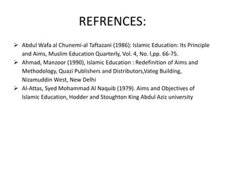 REFRENCES:
 Abdul Wafa al Chunemi-al Taftazani (1986): Islamic Education: Its Principle
and Aims, Muslim Education Quarterly, Vol. 4, No. l,pp. 66-75.
 Ahmad, Manzoor (1990), Islamic Education : Redefinition of Aims and
Methodology, Quazi Publishers and Distributors,Vateg Building,
Nizamuddin West, New Delhi
 Al-Attas, Syed Mohammad Al Naquib (1979). Aims and Objectives of
Islamic Education, Hodder and Stoughton King Abdul Aziz university
 