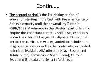 Contin.....
• The second period is the flourishing period of
education starting in the East with the emergence of
Abbasid dynasty until the downfall by Tartar in
659H/1258 M whereas in the Western part of Islamic
Empire the important centre is Andalusia, especially
under the rules of Umayyad Khaliphate. During this
period the curriculum was expanded to include non
religious sciences as well as the centre also expanded
to include Makkah, AlMadinah in Hijaz; Basrah and
Kufah in Iraq; Damascus in Sham (Syria); Cairo in
Eygpt and Granada and Svilla in Andalusia.
 