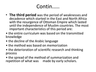 Contin.....
• The third period was the period of weaknesses and
decadence which started in the East and North Africa
with the resurgence of Ottoman Empire which lasted
until the independence of Muslim countries. The most
important characteristics of this period are:
• the entire curriculum was based on the transmitted
knowledge
• the decline of the Arabic language
• the method was based on memorization
• the deterioration of scientific research and thinking
process
• the spread of the method of summarization and
repetition of what was made by early scholars.
 