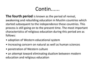 Contin......
The fourth period is known as the period of revival,
awakening and rebuilding education in Muslim countries which
started subsequent to the independence these countries. This
process is still going on to the present time. The most important
characteristics of religious education during this period are as
follows:
• adoption of Western educational system
• increasing concern on natural as well as human sciences
• penetration of Western culture
• an attempt toward eliminating dualism between modern
education and religious education
 