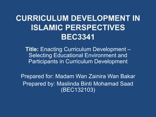 CURRICULUM DEVELOPMENT IN
ISLAMIC PERSPECTIVES
BEC3341
Title: Enacting Curriculum Development –
Selecting Educational Environment and
Participants in Curriculum Development
Prepared for: Madam Wan Zainira Wan Bakar
Prepared by: Maslinda Binti Mohamad Saad
(BEC132103)
 