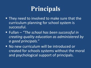 Principals
 They need to involved to make sure that the
curriculum planning for school system is
successful.
 Fullan – “The school has been successful in
creating quality education as administered by
a good principals.”
 No new curriculum will be introduced or
created for schools systems without the moral
and psychological support of principals.
 
