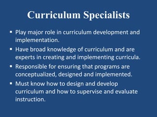 Curriculum Specialists
 Play major role in curriculum development and
implementation.
 Have broad knowledge of curriculum and are
experts in creating and implementing curricula.
 Responsible for ensuring that programs are
conceptualized, designed and implemented.
 Must know how to design and develop
curriculum and how to supervise and evaluate
instruction.
 