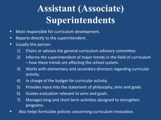 Assistant (Associate)
Superintendents
 Most responsible for curriculum development.
 Reports directly to the superintendent.
 Usually this person:
1) Chairs or advises the general curriculum advisory committee.
2) Informs the superintendent of major trends in the field of curriculum
– how these trends are affecting the school system.
3) Works with elementary and secondary directors regarding curricular
activity.
4) In charge of the budget for curricular activity.
5) Provides input into the statement of philosophy, aims and goals.
6) Guides evaluation relevant to aims and goals.
7) Manages long and short term activities designed to strengthen
programs.
 Also helps formulate policies concerning curriculum innovation.
 