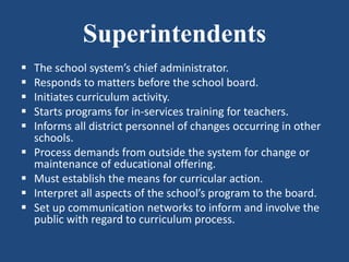 Superintendents
 The school system’s chief administrator.
 Responds to matters before the school board.
 Initiates curriculum activity.
 Starts programs for in-services training for teachers.
 Informs all district personnel of changes occurring in other
schools.
 Process demands from outside the system for change or
maintenance of educational offering.
 Must establish the means for curricular action.
 Interpret all aspects of the school’s program to the board.
 Set up communication networks to inform and involve the
public with regard to curriculum process.
 