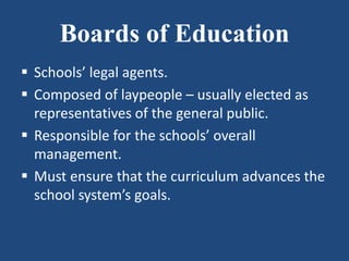 Boards of Education
 Schools’ legal agents.
 Composed of laypeople – usually elected as
representatives of the general public.
 Responsible for the schools’ overall
management.
 Must ensure that the curriculum advances the
school system’s goals.
 