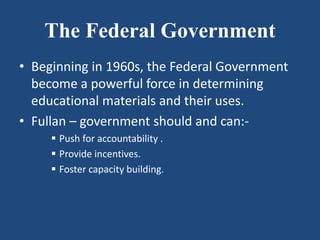 The Federal Government
• Beginning in 1960s, the Federal Government
become a powerful force in determining
educational materials and their uses.
• Fullan – government should and can:-
 Push for accountability .
 Provide incentives.
 Foster capacity building.
 