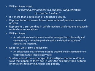 • William Ayers notes,
“The learning environment is a complex, living reflection
of a teacher’s values.”
• It is more than a reflection of a teacher’s values.
• Representation of values from communities of persons, seen and
unseen.
• Represents a surrounding in which teachers and students engage in
mutual communications.
• William Ayers:
 An educational environment must be arranged both physically and
conceptually – to challenge the breadth and depth of students’
abilities and interests.
• Deborah, Voltz, Sims and Nelson:
 An educational environment must be created and orchestrated – so
that students feel intellectually safe.
• Students should be encouraged to investigate content realms in
ways that appeal to them and in ways the celebrate their cultural
orientations to learning, topics and people.
 
