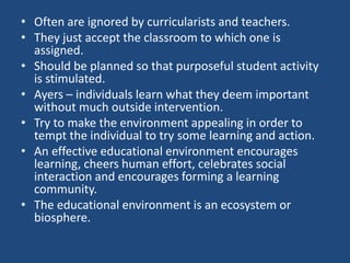 • Often are ignored by curricularists and teachers.
• They just accept the classroom to which one is
assigned.
• Should be planned so that purposeful student activity
is stimulated.
• Ayers – individuals learn what they deem important
without much outside intervention.
• Try to make the environment appealing in order to
tempt the individual to try some learning and action.
• An effective educational environment encourages
learning, cheers human effort, celebrates social
interaction and encourages forming a learning
community.
• The educational environment is an ecosystem or
biosphere.
 