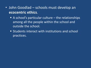 • John Goodlad – schools must develop an
ecocentric ethics.
 A school’s particular culture – the relationships
among all the people within the school and
outside the school.
 Students interact with institutions and school
practices.
 