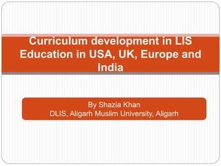 Curriculum development in LIS
Education in USA, UK, Europe and
India
By Shazia Khan
DLIS, Aligarh Muslim University, Aligarh
 