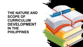 THE NATURE AND
SCOPE OF
CURRICULUM
DEVELOPMENT
IN THE
PHILIPPINES
 