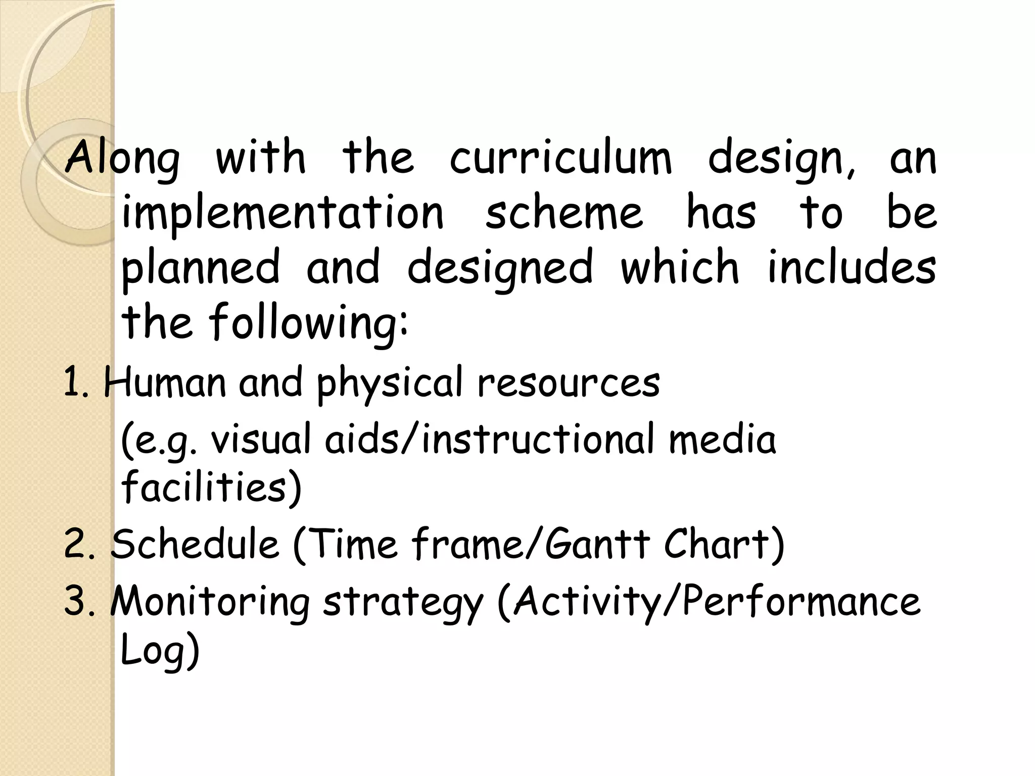 Along with the curriculum design, an
implementation scheme has to be
planned and designed which includes
the following:
1. Human and physical resources
(e.g. visual aids/instructional media
facilities)
2. Schedule (Time frame/Gantt Chart)
3. Monitoring strategy (Activity/Performance
Log)