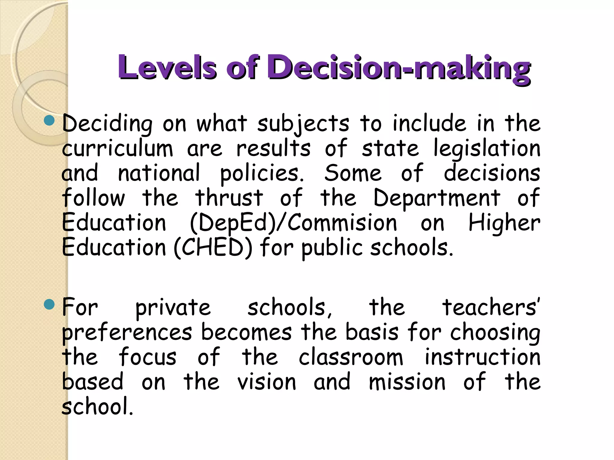 Levels of Decision-making
Deciding
on what subjects to include in the
curriculum are results of state legislation
and national policies. Some of decisions
follow the thrust of the Department of
Education (DepEd)/Commision on Higher
Education (CHED) for public schools.
For
private
schools,
the
teachers’
preferences becomes the basis for choosing
the focus of the classroom instruction
based on the vision and mission of the
school.