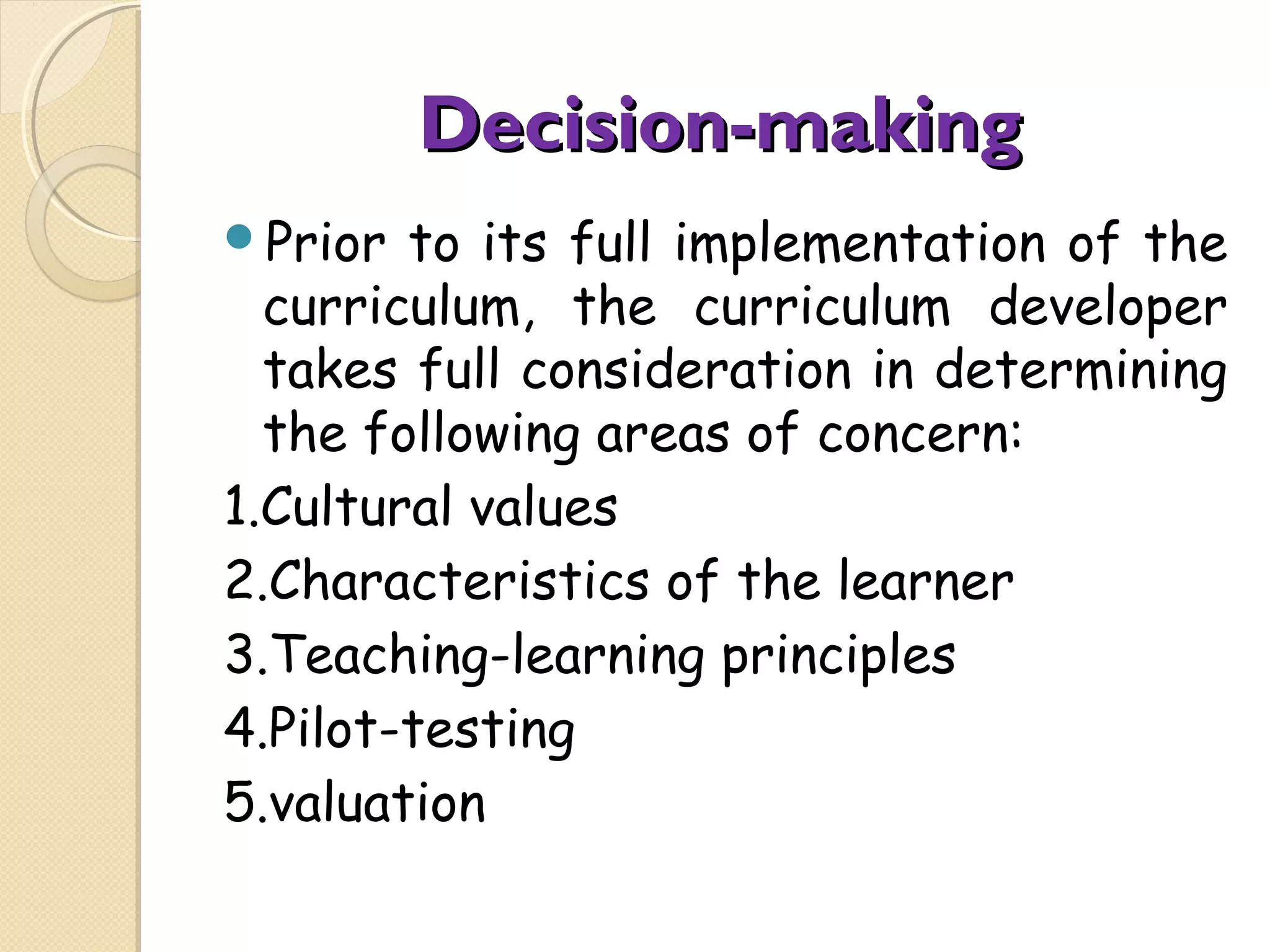 Decision-making
Prior
to its full implementation of the
curriculum, the curriculum developer
takes full consideration in determining
the following areas of concern:
1.Cultural values
2.Characteristics of the learner
3.Teaching-learning principles
4.Pilot-testing
5.valuation