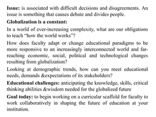 Issue: is associated with difficult decisions and disagreements. An
issue is something that causes debate and divides people.
Globalization is a constant:
In a world of ever-increasing complexity, what are our obligations
to teach “how the world works”?
How does faculty adapt or change educational paradigms to be
more responsive to an increasingly interconnected world and far-
reaching economic, social, political and technological changes
resulting from globalization?
Looking at demographic trends, how can you meet educational
needs, demands &expectations of its stakeholders?
Educational challenges: anticipating the knowledge, skills, critical
thinking abilities &wisdom needed for the globalized future
Goal today: to begin working on a curricular scaffold for faculty to
work collaboratively in shaping the future of education at your
institution.
 