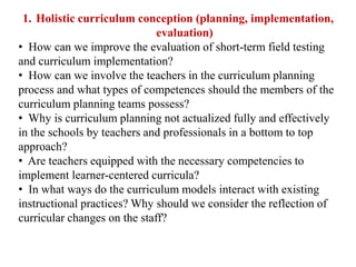 1. Holistic curriculum conception (planning, implementation,
evaluation)
• How can we improve the evaluation of short-term field testing
and curriculum implementation?
• How can we involve the teachers in the curriculum planning
process and what types of competences should the members of the
curriculum planning teams possess?
• Why is curriculum planning not actualized fully and effectively
in the schools by teachers and professionals in a bottom to top
approach?
• Are teachers equipped with the necessary competencies to
implement learner-centered curricula?
• In what ways do the curriculum models interact with existing
instructional practices? Why should we consider the reflection of
curricular changes on the staff?
 