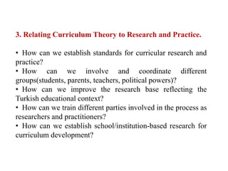 3. Relating Curriculum Theory to Research and Practice.
• How can we establish standards for curricular research and
practice?
• How can we involve and coordinate different
groups(students, parents, teachers, political powers)?
• How can we improve the research base reflecting the
Turkish educational context?
• How can we train different parties involved in the process as
researchers and practitioners?
• How can we establish school/institution-based research for
curriculum development?
 