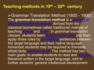 Teaching methods in 19th – 20th century
Grammar Translation Method (1800 - 1900)
The grammar-translation method is a method of
teaching foreign languages derived from the
classical (sometimes called traditional) method of
teaching Greek and Latin. In grammar-translation
classes, students learn grammatical rules and then
apply those rules by translating sentences between
the target language and their native language.
Advanced students may be required to translate
whole texts word-for-word. The method has two
main goals: to enable students to read and translate
literature written in the target language, and to
further students‟ general intellectual development

 