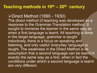 Teaching methods in 19th – 20th century
Direct Method (1890 - 1930)
The direct method of teaching was developed as a
response to the Grammar-Translation method. It
sought to immerse the learner in the same way as
when a first language is learnt. All teaching is done
in the target language, grammar is taught
inductively, there is a focus on speaking and
listening, and only useful „everyday' language is
taught. The weakness in the Direct Method is its
assumption that a second language can be learnt in
exactly the same way as a first, when in fact the
conditions under which a second language is learnt
are very different.

 