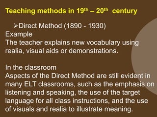 Teaching methods in 19th – 20th century
Direct Method (1890 - 1930)
Example
The teacher explains new vocabulary using
realia, visual aids or demonstrations.
In the classroom
Aspects of the Direct Method are still evident in
many ELT classrooms, such as the emphasis on
listening and speaking, the use of the target
language for all class instructions, and the use
of visuals and realia to illustrate meaning.

 