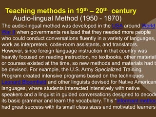 Teaching methods in 19th – 20th century
Audio-lingual Method (1950 - 1970)

The audio-lingual method was developed in the USA around World
War II when governments realized that they needed more people
who could conduct conversations fluently in a variety of languages,
work as interpreters, code-room assistants, and translators.
However, since foreign language instruction in that country was
heavily focused on reading instruction, no textbooks, other materials
or courses existed at the time, so new methods and materials had to
be devised. For example, the U.S. Army Specialized Training
Program created intensive programs based on the techniques
Leonard Bloomfield and other linguists devised for Native American
languages, where students interacted intensively with native
speakers and a linguist in guided conversations designed to decode
its basic grammar and learn the vocabulary. This "informant method
had great success with its small class sizes and motivated learners

 