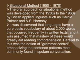 Situational Method (1950 - 1970)
The oral approach or situational method
was developed from the 1930s to the 1960s
by British applied linguists such as Harold
Palmer and A.S. Hornsby.
It was discovered that languages have a
core basic vocabulary of about 2,000 words
that occurred frequently in written texts, and it
was assumed that mastery of these would
greatly aid reading comprehension. Parallel to
this was the notion of "grammar control",
emphasizing the sentence patterns mostcommonly found in spoken conversation.

 