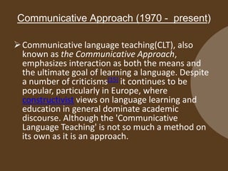 Communicative Approach (1970 - present)
 Communicative language teaching(CLT), also
known as the Communicative Approach,
emphasizes interaction as both the means and
the ultimate goal of learning a language. Despite
a number of criticisms[15] it continues to be
popular, particularly in Europe, where
constructivist views on language learning and
education in general dominate academic
discourse. Although the 'Communicative
Language Teaching' is not so much a method on
its own as it is an approach.

 