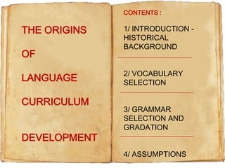 CONTENTS :

THE ORIGINS
OF
LANGUAGE

CURRICULUM
DEVELOPMENT

1/ INTRODUCTION HISTORICAL
BACKGROUND
2/ VOCABULARY
SELECTION
3/ GRAMMAR
SELECTION AND
GRADATION
4/ ASSUMPTIONS

 